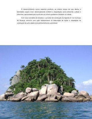 O desenvolvimento trouxe aspectos positivos, ao mesmo tempo em que abafou a
identidade caiçara local, desencadeando também a degradação sócio-ambiental, cultural e
relacional, aprofundado pelo auxílio de um turismo predatório instalado na cidade.

      Com essa somatória de desafios, o proceso de construção da Agenda 21 no município
de Guarujá, torna-se uma ação indispensável na elaboração de ações e estratégias na
construção de uma cidade socioambientalmente sustentável.




                                             41



                                                                                     Foto: Deia Estrella
 