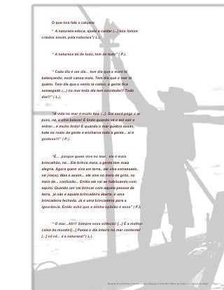 O que nos fala o caiçara:

       “ A natureza educa, ajuda a cuidar (...) nós fomos
criados assim, pela natureza”( L.).



       “ A natureza dá de tudo, tem de tudo” ( P.).



       “ Cada dia é um dia... tem dia que a maré tá
balançando, você cansa mais. Tem dia que o mar tá
quieto. Tem dia que o vento tá calmo, a gente fica
sossegado (...) no mar todo dia tem novidade!!! Todo
dia!!!” ( L.).



       “A vida no mar é muito boa (...). Daí você pega o ar
puro, né, é uma beleza! É lindo quando vê o sol sair e
entrar... é muito lindo! E quando o mar quebra assim,
bate no rosto da gente e encharca todo a gente... aí é
gostoso!!!” ( P.).



       “É... porque quem vive no mar , ele é mais
brincalhão, né... Ele brinca mais, a gente tem mais
alegria. Agora quem vive em terra.. ele vive estressado,
né (risos). Mas é assim... ele vive no meio de grito, no
meio de... confusão... Então ele vai se habituando com
aquilo. Quando um vai brincar com aquela pessoa de
terra, já não é aquela brincadeira aberta, é uma
brincadeira fechada. Já é uma brincadeira para a
ignorância. Então acho que a minha opinião é essa” ( P.).



       “ O mar...Ah!!! Sempre esse silêncio! [...] É a melhor
coisa do mundo![...] Passa o dia inteiro no mar contente!
[...] cê vê... é a natureza!”( L.).




                                              42



                                        Imagem de fundo http://sualuzesombra.blogspot.com.br/2012/04/o-pescador-e-o-empresario.html
 