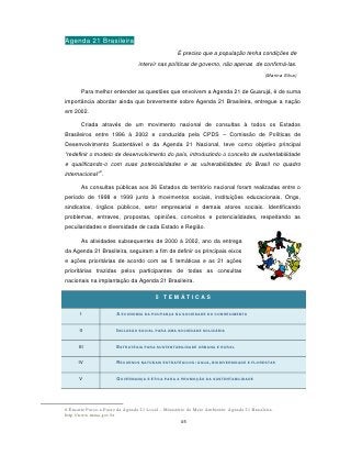Agenda 21 Brasileira
                                                   É preciso que a população tenha condições de
                                 intervir nas políticas de governo, não apenas de confirmá-las.
                                                                                           (Marina Silva)


       Para melhor entender as questões que envolvem a Agenda 21 de Guarujá, é de suma
importância abordar ainda que brevemente sobre Agenda 21 Brasileira, entregue a nação
em 2002.

       Criada através de um movimento nacional de consultas à todos os Estados
Brasileiros entre 1996 à 2002 e conduzida pela CPDS – Comissão de Políticas de
Desenvolvimento Sustentável e da Agenda 21 Nacional, teve como objetivo principal
“redefinir o modelo de desenvolvimento do país, introduzindo o conceito de sustentabilidade
e qualificando-o com suas potencialidades e as vulnerabilidades do Brasil no quadro
               6
internacional” .

       As consultas públicas aos 26 Estados do território nacional foram realizadas entre o
período de 1998 e 1999 junto à movimentos sociais, instituições educacionais, Ongs,
sindicatos, órgãos públicos, setor empresarial e demais atores sociais. Identificando
problemas, entraves, propostas, opiniões, conceitos e potencialidades, respeitando as
peculiaridades e diversidade de cada Estado e Região.

       As atividades subsequentes de 2000 à 2002, ano da entrega
da Agenda 21 Brasileira, seguiram a fim de definir os principais eixos
e ações prioritárias de acordo com as 5 temáticas e as 21 ações
prioritárias trazidas pelos participantes de todas as consultas
nacionais na implantação da Agenda 21 Brasileira.


                                         5 TEMÁTICAS

       I               A ECONOMIA DA POUPANÇA NA SOCIEDADE DO CONHECIMENTO


      II               INCLUSÃO SOCIAL PARA UMA SOCIEDADE SOLIDÁRIA


      III              ESTRATÉGIA PARA SUSTENTABILIDADE URBANA E RURAL


      IV               RECURSOS NATURAIS ESTRATÉGICOS: ÁGUA, BIODIVERSIDADE E FLORESTAS


      V                GOVERNANÇA E ÉTICA PARA A PROMOÇÃO DA SUSTENTABILIDADE




6 Encarte Passo-a-Passo da Agenda 21 Local – Ministério do Meio Ambiente: Agenda 21 Brasileira.
http://www.mma.gov.br
                                                     45
 