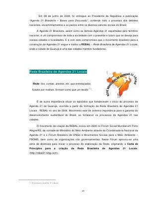 Em 08 de junho de 2008, foi entregue ao Presidente da República a publicação
“Agenda 21 Brasileira – Bases para Discussão”, contendo todo o processo dos debates
nacionais, encaminhamentos e os pactos entre os diversos setores sociais do Brasil.

       A Agenda 21 Brasileira, assim como as demais Agendas 21 espalhadas pelo território
nacional, é um compromisso de toda a sociedade com o presente e futuro que se deseja para
nossas cidades e localidades. E é com este compromisso que o movimento brasileiro para a
construção de Agendas 21 segue e institui a REBAL – Rede Brasileira de Agendas 21 Locais,
onde a cidade de Guarujá é uma das cidades membro fundadoras.




Rede Brasileira de Agendas 21 Locais


  “Rede: fios, cordas, arames, etc. que entrelaçados,
                                                        7
  fixados por malhas, formam como que um tecido ”.



       É de suma importância situar os episódios que fortaleceram o início do processo da
Agenda 21 de Guarujá, ocorrida a partir da formação da Rede Brasileira de Agendas 21
Locais - REBAL no ano de 2006. Movimento este de extrema importância para a garantia do
desenvolvimento sustentável do Brasil, ao fortalecer os processos de Agendas 21 nas
cidades.

       O movimento de criação da REBAL iniciou em 2005 no Fórum Social Mundial em Porto
Alegre/RS, da vontade do Ministério do Meio Ambiente através da Coordenadoria Nacional da
Agenda 21 e o Fórum Brasileiro de ONGs e Movimentos Sociais para o Meio Ambiente –
FBOMS, bem como de organizações não governamentais. Neste Fórum aprovou-se uma
série de diretrizes para iniciar o processo de elaboração da Rede, originando a Carta de
Princípios      para     a       criação   da   Rede   Brasileira   de   Agendas   21   Locais.
(http://rebal21.ning.com).




7 Dicionário Aurélio 8ª edição


                                                  46
 