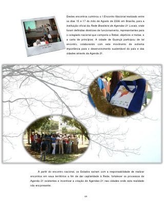 Destes encontros culminou o I Encontro Nacional realizado entre
                            os dias 15 e 17 do mês de Agosto de 2006 em Brasília, para a
                            instituição oficial da Rede Brasileira de Agendas 21 Locais, onde
                            foram definidas diretrizes de funcionamento, representantes para
                            o colegiado nacional que comporia a Rebal, objetivos e metas, e
                            a carta de princípios. A cidade de Guarujá participou de tal
                            encontro,   colaborando   com   este movimento de       extrema
                            importância para o desenvolvimento sustentável do país e das
                            cidades através da Agenda 21.




      A partir do encontro nacional, os Estados saíram com a responsabilidade de realizar
encontros em seus territórios a fim de dar capilaridade à Rede, fortalecer os processos de
Agenda 21 existentes e incentivar a criação de Agendas 21 nas cidades onde esta realidade
não era presente.


                                           48
 