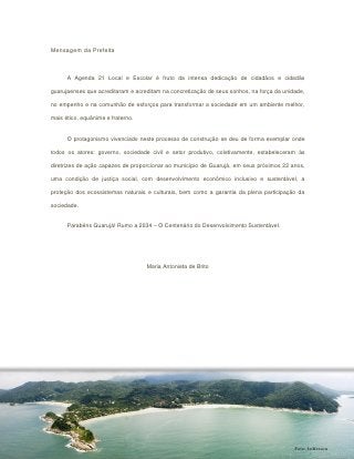 Mensagem da Prefeita



      A Agenda 21 Local e Escolar é fruto da intensa dedicação de cidadãos e cidadãs

guarujaenses que acreditaram e acreditam na concretização de seus sonhos, na força da unidade,

no empenho e na comunhão de esforços para transformar a sociedade em um ambiente melhor,

mais ético, equânime e fraterno.


      O protagonismo vivenciado neste processo de construção se deu de forma exemplar onde

todos os atores: governo, sociedade civil e setor produtivo, coletivamente, estabeleceram às

diretrizes de ação capazes de proporcionar ao município de Guarujá, em seus próximos 22 anos,

uma condição de justiça social, com desenvolvimento econômico inclusivo e sustentável, a

proteção dos ecossistemas naturais e culturais, bem como a garantia da plena participação da

sociedade.


      Parabéns Guarujá! Rumo a 2034 – O Centenário do Desenvolvimento Sustentável.




                                   Maria Antonieta de Brito




                                                                                          Foto: Jeifferson
 