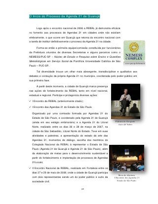 O Início do Processo da Agenda 21 de Guarujá


      Logo após o encontro nacional de 2006 a REBAL já demonstra eficácia
no fomento aos processos de Agendas 21 em cidades onde não existiam
efetivamente, o que ocorre em Guarujá que retorna do encontro nacional com
a tarefa de instituir definitivamente o processo da Agenda 21 na cidade.

      Forma-se então a primeira equipe/comissão constituída por funcionários
da Prefeitura oriundos de diversas Secretarias e alguns parceiros como o
NEMESS/PUC-SP – Núcleo de Estudo e Pesquisa sobre Ensino e Questões
Metodológicas em Serviço Social da Pontifícia Universidade Católica de São
                                                                                      www.pucsp.br/nemess
Paulo – PUC-SP.

      Tal diversidade trouxe um olhar mais abrangente, transdisciplinar e qualitativo aos
debates e condução da própria Agenda 21 no município, coordenada pelo poder público em
sua primeira fase.

      A partir deste momento, a cidade de Guarujá marca presença
nas ações de fortalecimento da REBAL tanto em nível nacional,
estadual e regional. Participa e protagoniza diversas ações:

 I Encontro da REBAL (anteriormente citado);

 I Encontro das Agendas 21 do Estado de São Paulo

  Organizado por uma comissão formada por Agendas 21 do
  Estado de São Paulo, e coordenado pela Agenda 21 de Guarujá
  (ainda em seu estágio embrionário) e a Agenda 21 do Litoral               Palestra do Geografo
                                                                               Aziz Ab’Saber
  Norte, realizado entre os dias 26 e 28 de março de 2007, na
  cidade de São Sebastião, Litoral Norte do Estado. Teve em suas
  atividades e palestras, a apresentação do estado da arte das
  Agendas 21, momentos de diálogo, escolha dos membros do
  Colegiado Nacional da REBAL à representar o Estado de São
  Paulo (Agenda 21 de Guarujá e Agenda 21 de São Paulo), além
  da elaboração de metas para o desenvolvimento sustentável a
  partir do fortalecimento e implantação de processos de Agendas
  21Locais;

 II Encontro Nacional da REBAL, realizado em Fortaleza entre os
  dias 27 e 29 de maio de 2008, onde a cidade de Guarujá participa
                                                                               Mesa de Abertura
  com dois representantes sendo um do poder público e outro da             I Encontro das Agendas 21
  sociedade civil;                                                            Estado de São Paulo


                                             49
 
