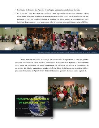    Realização do Encontro das Agendas 21 da Região Metropolitana da Baixada Santista;

   Na região do Litoral do Estado de São Paulo, mais especificamente Baixada Santista e Litoral
    Norte, foram realizadas uma série de reuniões entre as cidades, tendo elas Agenda 21 ou não. Os
    encontros tinham por objetivo incentivar e fortalecer os atores sociais a se organizarem para
    instituição do processo em suas localidades, além de fortalecer e dar visibilidade à própria REBAL.




                                 Encontros realizados com integrantes de processos de Agendas 21 do litoral do Estado de São Paulo




         Neste momento na cidade de Guarujá, a Secretaria de Educação torna-se uma das grandes
parceiras e construtoras deste processo, entendendo a importância da Agenda 21 especialmente
como canal de construção de novos paradigmas, de cidadãos planetários e conscientes na
construção de cidades sustentáveis, desde a infância. Inicia desta forma em novembro 2006, o
processo Permanente da Agenda 21 em Ambiente Escolar, o qual será dedicado todo o capítulo III.




                                                      50
 