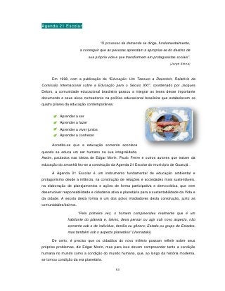 Agenda 21 Escolar


                                     “O processo da demanda se dirige, fundamentalmente,
                       a conseguir que as pessoas aprendam a apropriar-se do destino de
                              sua própria vida e que transformem em protagonistas sociais”.
                                                                              (Jorge Sierra)



      Em 1998, com a publicação de “Educação: Um Tesouro a Descobrir, Relatório da
Comissão Internacional sobre a Educação para o Século XXI”, coordenado por Jacques
Delors, a comunidade educacional brasileira passou a integrar as teses desse importante
documento e seus eixos norteadores na política educacional brasileira que estabelecem os
quatro pilares da educação contemporânea:


           Aprender a ser
           Aprender a fazer
           Aprender a viver juntos
           Aprender a conhecer

      Acredita-se que a educação somente acontece
quando se educa um ser humano na sua integralidade.
Assim, pautados nas ideias de Edgar Morin, Paulo Freire e outros autores que tratam da
educação do amanhã fez-se a construção da Agenda 21 Escolar do município de Guarujá .

      A Agenda 21 Escolar é um instrumento fundamental de educação ambiental e
protagonismo desde a infância, na construção de relações e sociedades mais sustentáveis,
na elaboração de planejamentos e ações de forma participativa e democrática, que vem
desenvolver responsabilidade e cidadania ativa e planetária para a sustentabilidade da Vida e
da cidade. A escola desta forma é um dos polos irradiadores desta construção, junto as
comunidades/bairros.

                       “Pela primeira vez, o homem compreendeu realmente que é um
               habitante do planeta e, talvez, deva pensar ou agir sob novo aspecto, não
               somente sob o de indivíduo, família ou gênero; Estado ou grupo de Estados,
               mas também sob o aspecto planetário” (Vernadski)

      De certo, é preciso que os cidadãos do novo milênio possam refletir sobre seus
próprios problemas, diz Edgar Morin, mas para isso devem compreender tanto a condição
humana no mundo como a condição do mundo humano, que, ao longo da história moderna,
se tornou condição da era planetária.

                                              53
 