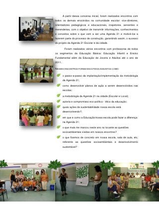A partir dessa conversa inicial, foram realizados encontros com
todos os demais envolvidos na comunidade escolar: vice-diretores,
orientadores pedagógicos e educacionais, inspetores, serventes e
merendeiras, com o objetivo de transmitir informações, conhecimentos
e conceitos sobre o que vem a ser uma Agenda 21 e motivá-los a
fazerem parte do processo de construção, garantindo assim, o sucesso
do projeto da Agenda 21 Escolar e da cidade.

         Foram realizados vários encontros com professores de todos
os segmentos da Educação Básica: Educação Infantil e Ensino
Fundamental além da Educação de Jovens e Adultos até o ano de
2011.

NESSES ENCONTROS FORAM DISCUTIDOS ASSUNTOS COMO:

        o passo-a-passo da implantação/implementação da metodologia
        da Agenda 21;

        como desenvolver planos de ação a serem desenvolvidos nas
        escolas;

        a metodologia da Agenda 21 na cidade (Escolar e Local);

        autoria e compromisso eco-político - ético da educação;

        quais ações de sustentabilidade nossa escola está
        desenvolvendo?;

        em que e como a Educação/nossa escola pode fazer a diferença
        na Agenda 21;

        o que mais me marcou neste ano no tocante as questões
        socioambientais vividas em nossos encontros?

        o que fizemos de concreto em nossa escola, sala de aula, etc,
        referente as questões socioambientais e desenvolvimento
        sustentável?




                        56
 
