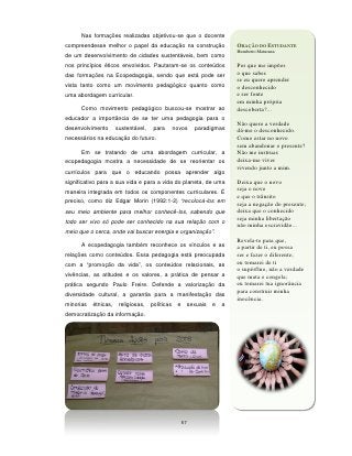 Nas formações realizadas objetivou-se que o docente
compreendesse melhor o papel da educação na construção                   ORAÇÃO DO ESTUDANTE
                                                                         Humberto Maturana
de um desenvolvimento de cidades sustentáveis, bem como
nos princípios éticos envolvidos. Pautaram-se os conteúdos               Por que me impões
das formações na Ecopedagogia, sendo que está pode ser                   o que sabes
                                                                         se eu quero aprender
vista tanto como um movimento pedagógico quanto como                     o desconhecido
uma abordagem curricular.                                                e ser fonte
                                                                         em minha própria
      Como movimento pedagógico buscou-se mostrar ao                     descoberta?...
educador a importância de se ter uma pedagogia para o
                                                                         Não quero a verdade
desenvolvimento       sustentável,    para       novos     paradigmas    dá-me o desconhecido.
necessários na educação do futuro.                                       Como estar no novo
                                                                         sem abandonar o presente?
      Em se tratando de uma abordagem curricular, a                      Não me instruas
ecopedagogia mostra a necessidade de se reorientar os                    deixa-me viver
                                                                         vivendo junto a mim.
currículos para que o educando possa aprender algo
significativo para a sua vida e para a vida do planeta, de uma           Deixa que o novo
maneira integrada em todos os componentes curriculares. É                seja o novo
                                                                         e que o trânsito
preciso, como diz Edgar Morin (1992:1-2) “recolocá-los em                seja a negação do presente;
seu meio ambiente para melhor conhecê-los, sabendo que                   deixa que o conhecido
todo ser vivo só pode ser conhecido na sua relação com o
                                                                         seja minha libertação
                                                                         não minha escravidão...
meio que o cerca, onde vai buscar energia e organização”.
                                                                         Revela-te para que,
      A ecopedagogia também reconhece os vínculos e as                   a partir de ti, eu possa
relações como conteúdos. Essa pedagogia está preocupada                  ser e fazer o diferente;
com a “promoção da vida”, os conteúdos relacionais, as                   eu tomarei de ti
                                                                         o supérfluo, não a verdade
vivências, as atitudes e os valores, a prática de pensar a               que mata e congela;
prática segundo Paulo Freire. Defende a valorização da                   eu tomarei tua ignorância
diversidade cultural, a garantia para a manifestação das
                                                                         para construir minha
                                                                         inocência.
minorias   étnicas,    religiosas,   políticas    e    sexuais   e   a
democratização da informação.




                                                      57
 