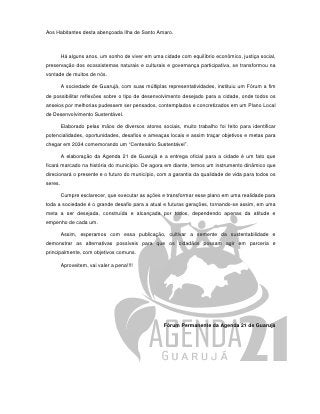 Aos Habitantes desta abençoada Ilha de Santo Amaro.



         Há alguns anos, um sonho de viver em uma cidade com equilíbrio econômico, justiça social,
preservação dos ecossistemas naturais e culturais e governança participativa, se transformou na
vontade de muitos de nós.

         A sociedade de Guarujá, com suas múltiplas representatividades, instituiu um Fórum a fim
de possibilitar reflexões sobre o tipo de desenvolvimento desejado para a cidade, onde todos os
anseios por melhorias pudessem ser pensados, contemplados e concretizados em um Plano Local
de Desenvolvimento Sustentável.

         Elaborado pelas mãos de diversos atores sociais, muito trabalho foi feito para identificar
potencialidades, oportunidades, desafios e ameaças locais e assim traçar objetivos e metas para
chegar em 2034 comemorando um “Centenário Sustentável”.

         A elaboração da Agenda 21 de Guarujá e a entrega oficial para a cidade é um fato que
ficará marcado na história do município. De agora em diante, temos um instrumento dinâmico que
direcionará o presente e o futuro do município, com a garantia da qualidade de vida para todos os
seres.

         Cumpre esclarecer, que executar as ações e transformar esse plano em uma realidade para
toda a sociedade é o grande desafio para a atual e futuras gerações, tornando-se assim, em uma
meta a ser desejada, construída e alcançada por todos, dependendo apenas da atitude e
empenho de cada um.

         Assim, esperamos com essa publicação, cultivar a semente da sustentabilidade e
demonstrar as alternativas possíveis para que os cidadãos possam agir em parceria e
principalmente, com objetivos comuns.

         Aproveitem, vai valer a pena!!!!




                                                    Fórum Permanente da Agenda 21 de Guarujá
 