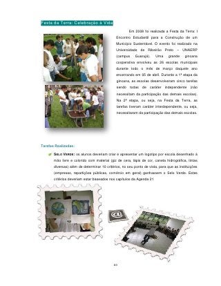 Festa da Terra: Celebração à Vida
                                                      Em 2008 foi realizada a Festa da Terra: I
                                              Encontro Estudantil para a Construção de um
                                              Município Sustentável. O evento foi realizado na
                                              Universidade de Ribeirão Preto – UNAERP
                                              (campus     Guarujá).   Uma     grande     gincana
                                              cooperativa envolveu as 26 escolas municipais
                                              durante todo o mês de março daquele ano
                                              encerrando em 05 de abril. Durante a 1ª etapa da
                                              gincana, as escolas desenvolveram cinco tarefas
                                              sendo todas     de caráter    independente    (não
                                              necessitam da participação das demais escolas).
                                              Na 2ª etapa, ou seja, na Festa da Terra, as
                                              tarefas tiveram caráter interdependente, ou seja,
                                              necessitaram da participação das demais escolas.




Tarefas Realizadas:

       SELO VERDE: os alunos deveriam criar e apresentar um logotipo por escola desenhado à
       mão livre e colorido com material (giz de cera, lápis de cor, caneta hidrográfica, tintas
       diversas) além de determinar 10 critérios, no seu ponto de vista, para que as instituições
       (empresas, repartições públicas, comércio em geral) ganhassem o Selo Verde. Estes
       critérios deveriam estar baseados nos capítulos da Agenda 21




                                            60
 