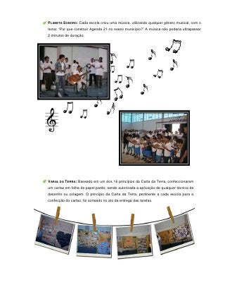 PLANETA SONORO: Cada escola criou uma música, utilizando qualquer gênero musical, com o
tema: “Por que construir Agenda 21 no nosso município?” A música não poderia ultrapassar
2 minutos de duração.




VARAL DA TERRA: Baseado em um dos 16 princípios da Carta da Terra, confeccionaram
um cartaz em folha de papel pardo, sendo autorizada a aplicação de qualquer técnica de
desenho ou colagem. O princípio da Carta da Terra, pertinente a cada escola para a
confecção do cartaz, foi sorteado no ato da entrega das tarefas.




                                         61
 