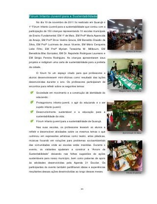 Fórum Infanto-Juvenil para a Sustentabilidade
      No dia 19 de novembro de 2011 foi realizado em Guarujá o
1º Fórum Infanto-Juvenil para a sustentabilidade que contou com a
participação de 150 crianças representando 10 escolas municipais
de Ensino Fundamental: EM 1º de Maio, EM Profª Maria Aparecida
de Araújo, EM Profª Dirce Valério Gracia, EM Benedito Claúdio da
Silva, EM Profª Lucimara de Jesus Vicente, EM Mário Cerqueira
Leite Filho, EM Profª Myriam Teresinha W. Millbourn, EM
                                                                               Abertura do Fórum
Benedicta Blac Gonzalez, EM Dr. Napoleão Rodrigues Laureano e
EM Sérgio Pereira Rodrigues. As crianças apresentaram seus
projetos e redigiram uma carta de sustentabilidade para a prefeita
da cidade.

      O fórum foi um espaço criado para que professores e
alunos desenvolvessem mini-oficinas como resultado das ações
desenvolvidas durante o ano. Os professores participaram de
encontros para refletir sobre os seguintes temas:
                                                                        Maquete bairro Santa Rosa
      Sociedade em movimento e a construção de identidade do
      educando;
      Protagonismo infanto-juvenil, o agir do educando e o ser
      sujeito infanto-juvenil;
      Desenvolvimento      sustentável   e   a    educação   para   a
      sustentabilidade da vida;
      Fórum infanto-juvenil para a sustentabilidade de Guarujá.

      Nas suas escolas, os professores levaram os alunos a
refletir e desenvolver atividades sobre os mesmos temas o que              Apresentação de dança
culminou em expressões artísticas como teatro, artes plásticas,
músicas focando em soluções para problemas socioambientais
das comunidades onde as escolas estão inseridas. Durante o
evento, os visitantes ajudaram a construir a “Árvore da
Sustentabilidade” deixando nas folhas sugestões de ações
sustentáveis para nosso município, bem como palavras de apoio
às atividades desenvolvidas pela Agenda 21 Escolar. Os
participantes do evento também partilharam ideias e experiências
resultantes dessas ações desenvolvidas ao longo desses meses.                   Oficina de pintura




                                                 66
 