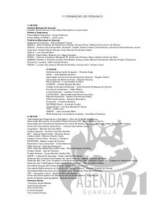 1ª FORMAÇÃO DO FÓRUM-21

1º SETOR
Câmara Munipal de Guarujá
Candido Garcia Alonso e Luis Carlos Romazzine (in memorian)
Defesa e Segurança
Policia Militar Ambiental – Diego Hoffmann
Policia Militar 21ºBPM/I – Silvio Lucio
Prefeitura Municipal de Guarujá
Gabinete de Imprensa – Marcos Miguel França
SEASO – Maria Angélica de Araújo Cruz, Renato Gomes Pavon, Rebeca Pires dos S. de Oliveira
SEDUC - Américo dos Santos Neto, Amália R. Tardelli, Elaine Cristina Orífice Barros, Camila do Amaral Rocha, Lenira
Vicecondi, Tatiana Diproni Moraes, Clara Gomez Fernandez Cabral
SEELA – Luiz Chardel Mour
SEGOV- Daniel Reis, Roberto Curi, Miguel Guedes
SEIDU – Cleomar Laranjeira, Margarete M. Santos de Oliveiros, Marco Antônio Damin da Silva
SEMAM- Andréia C. Estrella, Claudia Vera Bellem Soukup, Élson Maceió dos Santos, Marcelo Paixão, Ricardo de
Oliveira G. Louzada, Jeffer Castelo Branco
SESAU – Luciano dos Santos, Renata de Almeida, Cristina de S. Teodoro Carril

                   2º SETOR
                   Administradora Jardim Acapulco – Ricardo Zuppi
                   AGAL – João Baptista da Silva
                   Associação Comercial e Empresarial de Guarujá – Rogério Sachs
                   Associação de Bares da Praia – Marcelo Nicolau
                   Bioconsulenza – Lucia Helena da Silva
                   CODESP – Arlindo Manoel Monteiro
                   Colégio Domingos de Moraes – João Eduardo Rodrigues de Oliveira
                   Ecovias do Imigrantes – Valdir Ribeiro
                   Jornal Acontece – Joselino Torres Silva
                   LOCALFRIO – Marcel Menezes Bezerra da Silva
                   Marinas Nacionais – Adriano Ferreira de Araújo
                   OAS Investimentos – Eduardo Bermettini
                   Promarine – Cristiane Mariano
                   REFRESH Brasil – Armando Fantini
                   Santos Brasil – Carolina Marteoli B. Minas
                   TPG – Valter Cren
                   UNERP – João Leonardo Mele
                   WVA Acessória e Consultoria Limitada – Ana Martin Feliciana
3º SETOR
 Associação dos Engenheiros e Arquitetos - Silvio de Andrade Senckevics
Associação Movimento Comunitário Rádio Exclusiva FM -Gentil da Silva Nunes
Associação dos Pescadores Artesanais do Canal de Santos, Caruara e Bertioga - Sidnei Bibiano dos Santos
Centro de Convivência Joana D’arc - Carolina dos Santos Costa
Cooperben - Marcelo Silva de Mello
Instituto Apoená - Verônica Carvalho Estrella
IBV – Instituto Brasil Verde - Gilvanna Zoock
Instituto Gallo - Marcos Antonio Costa
Instituto Litoral Verde - Antonio L. Pelegrini
INTERCAB - Edilson Lopes de Oliveira
Movimento Voto Consciente - Celina Marrone
OAB /Guarujá - Solange Rodrigues
ONG Clube das Mães Morro Bela Vista - Antonia Marques da Silva
Projeto Ondas - Jojó de Olivença
Projeto Semear - Jonas Monteiro Salles Filho
SASIP – Loteamento Iporanga - Diego Capella Rodrigues
Sindicato dos Condomínios Prediais do Litoral Paulista - Gilberto Carreiro de Tevês
Sindicato dos Trab. Com. Hoteleiro e Similares de Santos, Bax. Santista e Litoral Sul - Joaquim A. Ribeiro de Souza
Sindicato dos Trabalhadores Rodoviários de S. e Região - Marcos Salvino Alves
Sociedade Amigos da Prainha Branca - Edson Diniz de Oliveira
Sociedade Melhoramentos do Conjunto JD. Santos Dumont - Roberta Timóteo do Amaral
Sociedade Melhoramentos de Conceiçãozinha - Raimundo Rodrigues Barbosa
TNT – Operando o Amor - Marilene Reis dos Santos
União das Associações e Entidades da Ilha de Santo Amaro - João Borges
União de Negros pela Igualdade - Otacílio de Souza
Pessoas físicas
 Francisco Souza Batista
José Araújo Alvarez
Julio Cezar Dias
Lucimar Augusto
Yvie Cristina Fávero
 