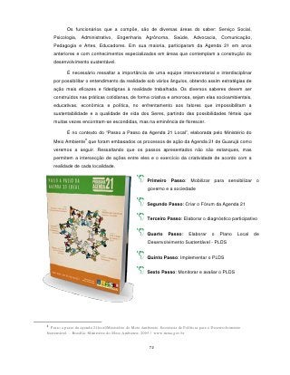 Os funcionários que a compõe, são de diversas áreas do saber: Serviço Social,
    Psicologia, Administrativo, Engenharia             Agrônoma, Saúde, Advocacia, Comunicação,
    Pedagogia e Artes, Educadores. Em sua maioria, participaram da Agenda 21 em anos
    anteriores e com conhecimentos especializados em áreas que contemplam a construção do
    desenvolvimento sustentável.

           É necessário ressaltar a importância de uma equipe intersecretarial e interdisciplinar
    por possibilitar o entendimento da realidade sob vários ângulos, obtendo assim estratégias de
    ação mais eficazes e fidedignas à realidade trabalhada. Os diversos saberes devem ser
    construídos nas práticas cotidianas, de forma criativa e amorosa, sejam elas socioambientais,
    educativas, econômica e política, no enfrentamento aos fatores que impossibilitam a
    sustentabilidade e a qualidade de vida dos Seres, partindo das possibilidades férteis que
    muitas vezes encontram-se escondidas, mas na eminência de florescer.

           É no contexto do “Passo a Passo da Agenda 21 Local”, elaborada pelo Ministério do
                     8
    Meio Ambiente que foram embasados os processos de ação da Agenda 21 de Guarujá como
    veremos a seguir. Ressaltando que os passos apresentados não são estanques, mas
    permitem a intersecção de ações entre eles e o exercício da criatividade de acordo com a
    realidade de cada localidade.


                                                        Primeiro Passo: Mobilizar para sensibilizar o
                                                        governo e a sociedade


                                                        Segundo Passo: Criar o Fórum da Agenda 21


                                                        Terceiro Passo: Elaborar o diagnóstico participativo


                                                        Quarto      Passo:     Elaborar     o    Plano     Local   de
                                                        Desenvolvimento Sustentável - PLDS


                                                        Quinto Passo: Implementar o PLDS


                                                        Sexto Passo: Monitorar e avaliar o PLDS




8
  Passo a passo da agenda 21local/Ministério do Meio Ambiente. Secretaria de Políticas para o Desenvolvimento
Sustentável. – Brasília: Ministério do Meio Ambiente, 2005 / www.mma.gov.br


                                                         72
 