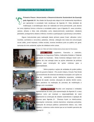 Passo a Passo da Agenda 21 de Guarujá


              Primeiro Passo: Anunciando o Desenvolvimento Sustentável de Guarujá
              pela Agenda 21: Na cidade de Guarujá esta etapa foi de fundamental importância
              por apresentar à sociedade todo arcabouço da Agenda 21. Esta atividade de
              mobilização e sensibilização deve ser realizada de forma permanente, pois deverá
    ter como objetivos formar e informar a sociedade sobre o que é Agenda 21, seus conceitos,
    valores, olhares e ética nela embutidos como desenvolvimento sustentável, cidadania
    planetária, protagonismo desde a infância, incentivo a participação e governança comunitária.

            Alguns instrumentais para realização deste primeiro passo foram utilizados como:
    reuniões, seminários e encontros, palestras, oficinas, utilização dos meios de comunicação
    social (rádio, jornal impresso, mídias sociais), eventos temáticos junto ao público em geral,
    semanas do meio ambiente, ações de cidadania entre outras.

                                   TODOS OS TRÊS SETORES FORAM ENVOLVIDOS NESTE PROCESSO.

                                         PODER       PÚBLICO   Legislativo,     Executivo   e     Judiciário,
                                   Instituições de Segurança Pública, Instituições Estatais e Federais
                                   que atuam no município. Estes inúmeros diálogos foram com o
                                   objetivo de criar sinergia entre as ações referentes às políticas
                                   públicas   para     construção    de       ações   coletivas    para    a
                                   sustentabilidade.
Semana do Meio Ambiente - 2011
                                              Vários projetos e ações de entidades do poder público
                                   como do governo federal – Pró-Jovem Urbano, Circuito Tela Verde
                                   – e envolvimento de diversas secretarias municipais com ações na
                                   área da      assistência social, habitações populares, unidades
                                   básicas de saúde, escolas, educação de adultos dentre outros,
                                   foram parceiros na realização do processo de mobilização e
                                   diálogo com a sociedade.

 Encontro com a Comunidade da             SETOR EMPRESARIAL Reunião com empresas e entidades
        Prainha Branca
                                   representativas do setor, para apresentação da Agenda 21 e seus
                                   objetivos como por exemplo a responsabilidade do setor
                                   empresarial na construção de cidades sustentáveis e captação de
                                   recursos para Agenda 21.         Diversos foram os interlocutores:
                                   associações comerciais, setores bancários, empresas portuárias,
                                   autarquias de serviços públicos (saneamento básico, luz), rede
                                   hoteleira, e diversos outros atores que se se mantém parceiros da
Mobilização da Agenda 21 em 2009   Agenda 21.
                                                       73
 