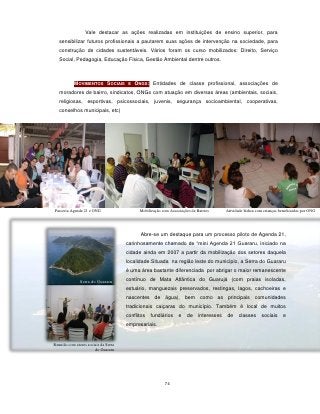 Vale destacar as ações realizadas em instituições de ensino superior, para
   sensibilizar futuros profissionais a pautarem suas ações de intervenção na sociedade, para
   construção de cidades sustentáveis. Vários foram os curso mobilizados: Direito, Serviço
   Social, Pedagogia, Educação Física, Gestão Ambiental dentre outros.



           MOVIMENTOS SOCIAIS E ONGS: Entidades de classe profissional, associações de
   moradores de bairro, sindicatos, ONGs com atuação em diversas áreas (ambientais, sociais,
   religiosas, esportivas, psicossociais, juvenis, segurança socioambiental, cooperativas,
   conselhos municipais, etc)




Parceria Agenda 21 e ONG                    Mobilização com Associações de Bairros       Atividade lúdica com crianças beneficiadas por ONG




                                            Abre-se um destaque para um processo piloto de Agenda 21,
                                      carinhosamente chamado de “mini Agenda 21 Guararu, iniciado na
                                      cidade ainda em 2007 a partir da mobilização dos setores daquela
                                      localidade.Situada na região leste do município, a Serra do Guararu
                                      é uma área bastante diferenciada por abrigar o maior remanescente
                                      contínuo de Mata Atlântica do Guarujá (com praias isoladas,
               Serra do Guararu
                                      estuário, manguezais preservados, restingas, lagos, cachoeiras e
                                      nascentes de água), bem como as principais comunidades
                                      tradicionais caiçaras do município. Também é local de muitos
                                      conflitos   fundiários     e   de     interesses   de     classes     sociais     e
                                      empresariais.


Reunião com atores sociais da Serra
                       do Guararu




                                                         74
 