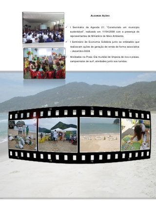 ALGUMAS AÇÕES



   I Seminário da Agenda 21: “Construindo um município
    sustentável”, realizado em 11/04/2008 com a presença de
    representantes do Ministério do Meio Ambiente.

   I Seminário de Economia Solidária junto as entidades que
    realizavam ações de geração de renda de forma associativa
    – dezembro/2008.

   Atividades na Praia: Dia mundial de limpeza de rios e praias,
    campeonatos de surf, atividades junto aos turistas.




             75
 