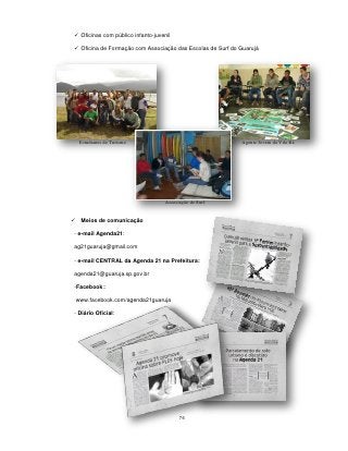  Oficinas com público infanto-juvenil

 Oficina de Formação com Associação das Escolas de Surf do Guarujá




     Estudantes de Turismo                                  Agente Jovem da Vila Rã




                                    Associação de Surf


    Meios de comunicação

- e-mail Agenda21:

ag21guaruja@gmail.com

- e-mail CENTRAL da Agenda 21 na Prefeitura:

agenda21@guaruja.sp.gov.br

-Facebook::

    www.facebook.com/agenda21guaruja

- Diário Oficial:




                                          76
 