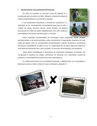   Monitoramento Socioambiental Permanente

      Tal ação foi instituída no processo inicial da Agenda 21 e
coordenada pela Secretaria do Meio Ambiente, através de saídas de
campo sistematizadas por via terrestre e aquática.

      É de fundamental importância a tomada de consciência e a
realização de um monitoramento socioambiental para que se evite o
colapso de nossos recursos naturais. Desta maneira, um sistema
permanente de coleta de dados estabelecendo uma visão sistêmica
da realidade é de extrema relevância para o município.

      Foram realizados levantamentos de informações sobre programas, ações, projetos
governamentais e não governamentais, sobre ordenamento e organização urbanística de cada
região da cidade, sobre as características socioambientais, culturais, territoriais e econômicas
dos bairros, possibilitando a coleta “in locu” e a organização de um banco dados da cidade em
suas diversas dimensões, bem como contribuir no processo de fiscalização socioambiental.

       Estas ações possibilitaram a descoberta de importantes sambaquis incrustados nos
manguezais e estuários da cidade, culminando em parcerias com importantes centros de
pesquisa e universidades para estudo dos sítios arqueológicos.

       As visitas permanentes às comunidades facilitaram o diálogo direto com a população e
lideranças locais ao mesmo tempo em que se divulgava a Agenda 21.




                                             77
 