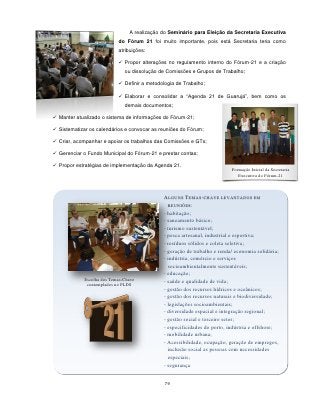 A realização do Seminário para Eleição da Secretaria Executiva
                            do Fórum 21 foi muito importante, pois está Secretaria teria como
                            atribuições:

                             Propor alterações no regulamento interno do Fórum-21 e a criação
                               ou dissolução de Comissões e Grupos de Trabalho;

                             Definir a metodologia de Trabalho;

                             Elaborar e consolidar a “Agenda 21 de Guarujá”, bem como os
                               demais documentos;

 Manter atualizado o sistema de informações do Fórum-21;

 Sistematizar os calendários e convocar as reuniões do Fórum;

 Criar, acompanhar e apoiar os trabalhos das Comissões e GTs;

 Gerenciar o Fundo Municipal do Fórum-21 e prestar contas;

 Propor estratégias de implementação da Agenda 21.
                                                                            Formação Inicial da Secretaria
                                                                               Executiva do Fórum-21



                                              ALGUNS TEMAS-CHAVE LEVANTADOS EM
                                                REUNIÕES:
                                              - habitação;
                                              - saneamento básico;
                                              - turismo sustentável;
                                              - pesca artesanal, industrial e esportiva;
                                              - resíduos sólidos e coleta seletiva;
                                              - geração de trabalho e renda/ economia solidária;
                                              - indústria, comércio e serviços
                                                socioambientalmente sustentáveis;
                                              - educação;
             Escolha dos Temas-Chave          - saúde e qualidade de vida;
              contemplados no PLDS
                                              - gestão dos recursos hídricos e oceânicos;
                                              - gestão dos recursos naturais e biodiversidade;
                                              - legislações socioambientais;
                                              - diversidade espacial e integração regional;
                                              - gestão social e terceiro setor;
                                              - especificidades do porto, indústria e offshore;
                                              - mobilidade urbana;
                                              - Acessibilidade, ocupação, geração de empregos,
                                                inclusão social as pessoas com necessidades
                                                especiais;
                                              - segurança


                                               79
                                                    - base produtiva de petróleo e gás
                                                    - fontes renováveis de energia
 