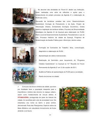 No decorrer das atividades do Fórum-21 desde sua instituição,
                                       foram   realizadas   uma série de reflexões       e   ações    para o
                                       fortalecimento do próprio processo da Agenda 21 e elaboração do
                                       PLDS tais como:

                                       Discussão de temáticas variadas tais como: Desenvolvimento
    Comissão temática do Fórum 21      Sustentável, Ecologia do Pensamento e da Ação, Projeto de
                                       Arborização Urbana, Zoneamento Ecológico Econômico, Coleta
                                       seletiva e legislação de resíduos sólidos, Processo de Direcionalidade
                                       Estratégica da Agenda 21 de Guarujá para elaboração do PLDS/
                                       Plano Local de Desenvolvimento Sustentável, Parcelamento e uso do
                                       solo, Processo histórico da cidade de Guarujá, Programa de
                                       Modernização da Gestão Pública para o Município, dentre outras.
   Seminário Cidades Sustentáveis
                  George Winnik

                                           Formação de Comissões de Trabalho: ética, comunicação,

                                            diagnóstico e elaboração do PLDS.

                                           Apresentação de vídeos motivacionais.

                                           Realização de Seminário para lançamento do “Programa
     Seminário Cidades Sustentáveis
      Pref. Maria Antonieta de Brito
                                            Cidades Sustentáveis” no Guarujá na 14.º Reunião do Fórum

                                            Permanente da Agenda 21 em 10 de outubro de 2011.

                                           Audiência Pública de apresentação do PLDS para a sociedade.

                                           Plantio de árvores na cidade;


Plantio de árvores no Bairro Guaiuba


             Concurso da árvore símbolo da cidade, que teve
      por finalidade fazer a população despertar para a
      importância e beleza das árvores no espaço urbano,
      assim como fortalecimento de vinculo afetivo. A
      PITANGUEIRA, protagonista de parte da historia da
      cidade, foi escolhida pelo voto da sociedade local. Ela
      emprestou seu nome ao bairro e praia central,
      denominado Praia das Pitangueiras. Espécie nativa da
      Mata Atlântica com abundante fornecimento de frutos
      atraindo a avi-fauna.                                                                     (Eugenia uniflora L.)


                                                            80
 