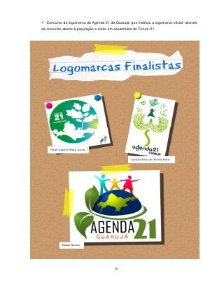  Concurso da logomarca da Agenda 21 de Guarujá, que instituiu a logomarca oficial, através
de concurso aberto à população e eleito em assembleia do Fórum-21.




     Felipe Augusto Mussi Assim


                                                    Leandro Sousa de Oliveira Farias




             Halans Nicásio




                                           81
 