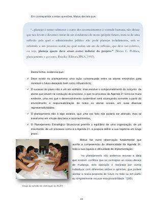 Em contrapartida a estas questões, Matus declara que:



       “...planejar é tentar submeter o curso dos acontecimentos à vontade humana, não deixar
    que nos levem e devemos tratar de ser condutores de nosso próprio futuro, trata-se de uma
    reflexão pela qual o administrador público não pode planejar isoladamente, está se
    referindo a um processo social, no qual realiza um ato de reflexão, que deve ser coletivo,
    ou seja, planeja quem deve atuar como indutor do projeto.” (Matus C. Política,
    planejamento e governo, Brasília: Editora IPEA, 1993).



        Desta forma, evidencia que:

     Deve existir no planejamento uma ação consensuada entre os atores envolvidos para
        construir o futuro desejado bem como influenciá-lo;

     O sucesso do plano não é um ato solitário, mas envolve o comprometimento do conjunto de
        atores que atuam na condução do processo, o que no processo da Agenda 21 torna-se muito
        evidente, uma vez que o desenvolvimento sustentável será alcançando somente a partir do
        envolvimento e responsabilização de todos os atores sociais, em suas diversas
        representatividades;

     O planejamento não é algo estático, que uma vez feito não poderá ser alterado, mas se
        transforma em virtude dos fatos e acontecimentos;

     O Planejamento Estratégico Situacional permite o equilíbrio de uma organização, de um
        movimento, de um processo como é a Agenda 21, e propicia definir a sua trajetória em longo
        prazo.

                                                 Matus faz outra observação fundamental que
                                           auxilia a compreensão da dinamicidade da Agenda 21,
                                           toda a sua riqueza e dificuldade de implementação:

                                                  “no planejamento não podemos recusar a ideia
                                           que existem conflitos que se contrapõe ao nosso desejo
                                           de mudança, esta oposição é realizada por outros
                                           indivíduos com diferentes visões e opiniões, que podem
                                           aceitar a nossa proposta de futuro no todo ou em parte,
                                           ou simplesmente recusar esta possibilidade .”(SID)

Grupo de trabalho de elaboração do PLDS




                                                 86
 
