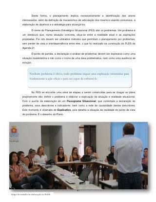 Desta forma, o planejamento implica necessariamente a identificação dos atores
           interessados, além da definição de mecanismos de articulação dos mesmos visando consensos, a
           elaboração de objetivos e a estratégia para alcançá-los.

                    O cerne do Planejamento Estratégico Situacional (PES) são os problemas. Um problema é
           um obstáculo que, numa situação concreta, situa-se entre a realidade atual e as aspirações
           projetadas. Por isto devem ser utilizados métodos que permitam o planejamento por problemas,
           sem perder de vista a interdependência entre eles, o que foi realizado na construção do PLDS da
           Agenda 21.

                    O ponto de partida, a declaração e análise de problemas devem ser expressos como uma
           situação insatisfatória e não como o nome de uma área problemática, nem como uma ausência de
           solução.



                  Nenhum problema é óbvio, todo problema requer uma explicação sistemática para
                  fundamentar a ação eficaz e para ser capaz de enfrentá-lo.



                    No PES se encontra uma série de etapas a serem construídas para se chegar ao plano
           propriamente dito: definir o problema e elaborar a explicação da situação e realidade situacional.
           Com o auxílio da elaboração de um Fluxograma Situacional, que contempla a declaração do
           problema, seus descritores e indicadores, bem como a rede de causalidade destes descritores.
           Este momento é chamado de Explicativo, pois detalha a situação da realidade do ponto de vista
           do problema. É o desenho do Plano.




                                                           87
Grupo de trabalho de elaboração do PLDS
 