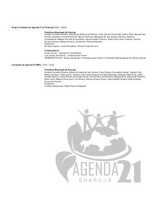 Grupo Fundador da Agenda 21 de Guarujá (2006 – 2009)

                               Prefeitura Municipal de Guarujá
                               Andréia Carvalho Estrella, Alexsandro Balbino de Oliveira, Clara Gomez Fernandez Cabral, Élson Maceió dos
                               Santos, Ewerlaine Cristina Rainhart, Márcia Silveiras, Margarete M. dos Santos Oliveiros, Marlene
                               Campestrine, Melissa Perrotta Souza Bento, Micael Isidório Oliveira, Nidia Coeli, Odair Cardoso, Patricia
                               Nunes Solimani, Rebeca Pires S. de Oliveira, Rosana Marques
                               Estagiários
                               Amanda Capito, Louise Gonçalves, Patricia Costa de Lima

                               Colaboradores
                               Carlos Aymar – Agenda 21 Litoral Norte
                               Luis Carlos de Oliveira – Instituto Paulo Freire
                               NEMESS/PUC-SP - Núcleo de Estudo e Pesquisa sobre Ensino e Questões Metodológicas em Serviço Social


Comissão da Agenda 21/PMG - 2010 – 2012

                               Prefeitura Municipal de Guarujá
                               Andréia Carvalho Estrella, Adinéa Constantino dos Santos, Clara Gomez Fernandez Cabral, Claudia Vera
                               Bellem Soukup, Cristina de S. Teodoro Carril, Érika Regina Trombelli Machado, Heloísa Prado Pinto, Jeffer
                               Castelo Branco, Laura Helena Fernandes de Sá, Liliane Silva de Alcântara, Margarete M. Santos de Oliveiros,
                               Nidia Coeli, Rebeca Pires dos S. de Oliveira, Renato Gomes Pavon, Selma Malia Ferreira,Talita Andrade
                               Souza dos Santos
                               Estagiárias
                               Cristiane Mantovani e Maíra Garcia Malagutti
 