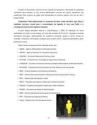 O plano foi desenhado na forma de um conjunto de operações e demandas de operações
suficientes para enfrentar os nós críticos identificados (conjunto de causas importantes dos
problemas). Este conjunto de ações será apresentado no próximo capítulo uma vez ser ele o
próprio PLDS.

      O Momento Tático-Operacional é o momento de fazer, tomar decisões, agir sobre a
realidade concreta, crucial para a concretização da Agenda 21 com seu PLDS, e o
consequente alcance dos objetivos traçados.

      A partir destas definições teóricas e metodológicas, o PDSL foi elaborado de forma
participativa em todas as suas etapas, por meio das reuniões do Fórum-21, consultas a variadas
secretarias municipais, representantes de conselhos municipais, grupos e atores sociais do
município, ministérios, informações coletadas junto ao plano diretor, orçamento participativo, plano
plurianual e outros.

      Muitas fontes de pesquisa foram utilizadas dentre elas:

      AGEM – Agência Metropolitana da Baixada Santista

      ANTAQ – Agência Nacional de Transporte Aquaviário

      CESPEG – Comissão Especial de Petróleo e Gás

      CETESB – Companhia de Tecnologia de Saneamento Ambiental

      CONDESB – Conselho de Desenvolvimento da Região Metropolitana da Baixada Santista

      DATASUS – Departamento de Informática do SUS (Sistema Único de Saúde)

      IBGE – Instituto Brasileiro de Geografia e Estatística

      INEP - Instituto Nacional de Estudos e Pesquisas Educacionais Anísio Teixeira

      ONU – Organização das Nações Unidas

      PNUD – Programa das Nações Unidas para o Desenvolvimento

      PNUMA – Programa das Nações Unidas para o Meio Ambiente

      SEADE – Secretaria de Estado de Administração

      SNIS – Sistema Nacional de Informações de Saneamento

      SSP – Secretaria de Segurança Pública

      SUAS – Sistema Único de Assistência Social




                                                89
 