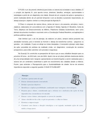 O PLDS é um documento referência para todos os setores da sociedade e seus cidadãos. É
o coração da Agenda 21, pois aponta rumos, diretrizes, desafios, ameaças, oportunidades e
estratégias a partir de um diagnóstico da cidade. Através de um conjunto de ações e operações a
serem realizadas dentro de um período temporal e com os devidos e possíveis responsáveis, se
deseja alcançar o objetivo central e a meta principal da Agenda 21.

      O Plano é composto de valores éticos, visões de futuro e do presente, princípios, macro-
objetivos, elaborados em concordância com a Agenda 21 Global, Agenda 21 Brasileira, Carta da
Terra, Objetivos de Desenvolvimento do Milênio, Plataforma Cidades Sustentáveis, bem como
demais documentos mundiais e nacionais como a Constituição Federal Brasileira, as legislações e
políticas públicas vigentes.

      Vale lembrar que o ato de planejar, de elaborar um plano, sempre esteve presente nas
atividades humanas, pois é inerente ao Homem o desejo de transformar sonhos - pequenos ou
grandes - em realidade. E para se atingir as metas desejadas, é necessário planejar cada etapa
da ação, precedida de análises da realidade vivida, um diagnóstico, construção de cenários
prospectivos, para então caminhar com precisão e segurança.

      No Guarujá, foi construído na perspectiva de futuro que os seus cidadãos desejam para os
próximos 22 anos - de 2012 até o ano de 2034. Assim cria-se um plano definido claramente dentro
de uma temporalidade real e tangível, apresentando as transformações a serem realizadas para o
alcance de um centenário sustentável a partir do envolvimento dos cidadãos desde a infância.
Porém, para entender o Planejamento para a Sustentabilidade da cidade, faz-se de extrema
importância responder a seguinte questão: O QUE É PLANEJAR?




           Planejar:
        Analisar e pensar antes de agir.
        Pensar sistematicamente com método.
        Definir e precisar objetivos.
        Identificar e explicar possibilidades, analisando suas vantagens e desvantagens.
        Projetar para o futuro, considerando que a eficácia ou a ineficácia das ações de hoje
           dependerá das circunstâncias de amanhã.
        Pensar e criar o futuro, antecipando as curvas do caminho.
        Atuar e decidir no dia a dia: os pés no presente e o olhar no futuro
        Dominar a improvisação
        Construir com clareza a direção estratégica a ser seguida, incluindo ações de curto,
           médio e longo prazo.




                                                91
 