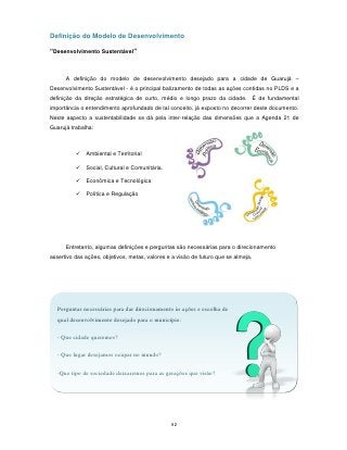 Definição do Modelo de Desenvolvimento

“Desenvolvimento Sustentável”



      A definição do modelo de desenvolvimento desejado para a cidade de Guarujá –
Desenvolvimento Sustentável - é o principal balizamento de todas as ações contidas no PLDS e a
definição da direção estratégica de curto, médio e longo prazo da cidade. É de fundamental
importância o entendimento aprofundado de tal conceito, já exposto no decorrer deste documento.
Neste aspecto a sustentabilidade se dá pela inter-relação das dimensões que a Agenda 21 de
Guarujá trabalha:



             Ambiental e Territorial

             Social, Cultural e Comunitária.

             Econômica e Tecnológica

             Política e Regulação




      Entretanto, algumas definições e perguntas são necessárias para o direcionamento
assertivo das ações, objetivos, metas, valores e a visão de futuro que se almeja.




   Perguntas necessárias para dar direcionamento às ações e escolha de
   qual desenvolvimento desejado para o município:

   - Que cidade queremos?

   - Que lugar desejamos ocupar no mundo?

   -Que tipo de sociedade deixaremos para as gerações que virão?




                                                92
 