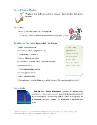 Nosso Principal Objetivo

                  “Ampliar o Nível de Desenvolvimento Humano e Sustentável do Município de
                  Guarujá”




Nossa Meta

       “Guarujá 2034: um Centenário Sustentável”
                                                                                10
       Ano em que a cidade comemorará 100 anos de emancipação                        política.



Os Valores e Princípios da Agenda 21 de Guarujá

      Justiça e equidade social                                                         O valor é uma
      Participação cidadã e empoderamento                                               qualidade que
                                                                                         confere às coisas,
      Solidariedade e cooperação
                                                                                         aos feitos ou às
      Ética da cidadania planetária
                                                                                         pessoas uma
      Compromisso para com a Vida Plena / Amorosidade                                   estimativa, seja ela
      Gestão comunitária                                                                positiva ou negativa.

      Valorização da cultura caiçara

      Conservação Ambiental

      Distribuição de riqueza

      Educação para sustentabilidade como principal eixo do Desenvolvimento Sustentável




Nossa Visão
                                 Guarujá 2034: Cidade Sustentável, referência em planejamento,
                              ordenamento e desenvolvimento com garantia de justiça socioambiental,
                              desenvolvimento de uma economia verde e solidária e salvaguarda dos
                              ecossistemas naturais e culturais, com ações políticas transparentes e
                              éticas.




10
  Emancipação significa o ato de tornar livre ou independente. O termo é aplicado em muitos contextos como
emancipação de menor, emancipação da mulher, emancipação política, etc.


                                                         93
 