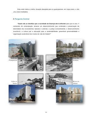 Esta visão indica a melhor situação desejada para os guarujaenses, em longo prazo, e não
      uma visão imediatista.



      A Pergunta Central

               “Quais são os desafios que a sociedade de Guarujá deve enfrentar para que no seu 1º
      centenário de emancipação, alcance um desenvolvimento que contemple a preservação da
      diversidade dos ecossistemas naturais e culturais, a justiça socioambiental, o desenvolvimento
      econômico, a cultura paz e educação para a sustentabilidade, garantindo governabilidade e
      organização sustentável dos modos de vida da Cidade?”




   Praia das                                                                                  Praia das
Pitangueiras                                                                                  Astúrias




   Sobre as                                                                                   Morro do
     Ondas                                                                                    Maluf




                                                      94
 