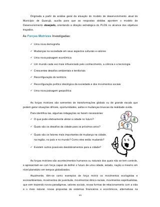 Originada a partir da análise geral da situação do modelo de desenvolvimento atual do
Município de Guarujá, auxilia para que as respostas obtidas apontem o modelo de
Desenvolvimento desejado, orientando a direção estratégica do PLDS no alcance dos objetivos
traçados.

As Forças Motrizes Investigadas:

       Uma nova demografia

       Mudanças na sociedade em seus aspectos culturais e valores

       Uma nova paisagem econômica

       Um mundo cada vez mais influenciado pelo conhecimento, a ciência e a tecnologia

       Crescentes desafios ambientais e territoriais

       Reconfiguração do território

       Reconfiguração político ideológica da sociedade e dos movimentos sociais

       Uma nova paisagem geopolítica



      As forças motrizes são sementes de transformações globais ou de grande escala que
podem gerar situações difíceis, oportunidades, saltos e mudanças bruscas da realidade vivida.

      Para identifica-las, algumas indagações se fazem necessárias:

       O que pode efetivamente afetar a cidade no futuro?

       Quais são os desafios da cidade para os próximos anos?

       Quais são os fatores mais importantes de mudança na cidade,
            na região, no país e no mundo? Como eles estão mudando?

       Existem outros possíveis desdobramentos para a cidade?




      As forças motrizes são acontecimentos humanos ou naturais dos quais não se tem controle,
e apresentam-se com força capaz de definir o futuro de uma cidade, estado, nação e mesmo em
nível planetário em tempos globalizados.

      Atualmente, têm-se como exemplos de força motriz os movimentos ecologistas e
socioambientais, movimentos de juventude, movimentos étnico-raciais, movimentos espiritualistas,
que vem trazendo novos paradigmas, valores sociais, novas formas de relacionamento com a vida
e o meio natural, novas propostas de sistemas financeiros e econômicos, alternativas na

                                               95
 