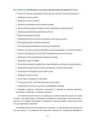 As Tendências identificadas no processo de elaboração da Agenda 21 Local:

   Aumento do tamanho da população e diminuição das taxas de crescimento populacional

   Mudanças na estrutura etária

   Mudanças na estrutura familiar

   Aumento da conurbação entre as cidades da região

   Economia de Guarujá pouco dinâmica, pouco diversificada e altamente sazonal

   Desafios gerados pelo desenvolvimento do Pré-sal

   Desafios da expansão portuária

   Redirecionamento de um turismo de veraneio a outros tipos de turismo

   Prolongado aumento mundial do desemprego

   A alta demanda por trabalhadores tecnicamente qualificados

   Mulheres com altos níveis de escolaridade e crescente participação no mercado de trabalho

   Aumento das indústrias do conhecimento e fortalecimento do setor de serviços

   Mudanças na forma de participação política da sociedade

   Mudanças no papel do Estado

   Crescente demanda por transparência e responsabilidade na utilização dos fundos públicos

   Grande preocupação dos governos por uma educação inclusiva e de qualidade

   Novas formas de interação social: as redes sociais

   Mudança nos Valores e ética

   Novos males e doenças da “modernidade”

   A revolução das TIC - tecnologia informação e comunicação

   Prosperidade econômica com perda da sustentabilidade ambiental

   Atividades antrópicas modificando ecossistemas e alterando as questões geofísicas,
   aumentando e acelerando as catástrofes ambientais.

      As tendências apontam fatores de mudança que poderão trazer alto impacto nas forças
motrizes, e que podem alterar a velocidade de mudanças ou mesmo definir novos rumos para o
futuro de uma localidade. Elas definem e condicionam o modo de conceber o futuro do Município
em sua integralidade e dimensões.

   É importante diferenciar entre tendências de curto prazo, ou seja, situações que ocorrerão por
um curto período, e as tendências de longo prazo geradoras de mudanças de paradigmas.


                                              97
 