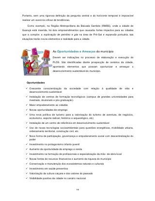 Portanto, sem uma rigorosa definição da pergunta central e do horizonte temporal é impossível
realizar um exercício eficaz de tendências.

    Como exemplo, na Região Metropolitana da Baixada Santista (RMBS), onde a cidade de
Guarujá está inserida, há dois empreendimentos que causarão fortes impactos para as cidades
que a compõe: a exploração de petróleo e gás na área de Pré-Sal e expansão portuária, tais
situações trarão novos elementos e realidade para a cidade.



                           As Oportunidades e Ameaças do município

                           Devem ser indicações no processo de elaboração e execução do
                           PLDS. São identificadas diante prospecção de cenários da cidade,
                           apontando    elementos     que    possam     oportunizar   e   ameaçar     o
                           desenvolvimento sustentável do município.



    Oportunidades

    Crescente conscientização da         sociedade    com    relação    à   qualidade    de   vida   e
     desenvolvimento sustentável
    Instalação de centros de formação tecnológicos (campus de grandes universidades para
     mestrado, doutorado e pós graduação).
    Maior empoderamento ao cidadão
    Novas oportunidades de emprego
    Uma nova política de turismo para a valorização do turismo de aventura, de negócios,
     ecoturismo, esporte radical, histórico e arqueológico, etc)
    Instalação de um centro de referência em desenvolvimento sustentável
    Uso de novas tecnologias socioambientais para questões energéticas, mobilidade urbana,
     ordenamento territorial, construção civil, etc.
    Nova forma de participação, governança e empoderamento social com descentralização do
     poder
    Investimento no protagonismo infanto-juvenil
    Aumento de oportunidade de emprego e renda
    Investimento na formação de profissionais e especialização da mão- de-obra local
    Novas fontes de recursos financeiros e aumento da riqueza do município
    Conservação e manutenção dos ecossistemas naturais e culturais
    Investimento em saúde preventiva
    Valorização da cultura caiçara e dos valores do passado
    Visibilidade positiva da cidade no cenário nacional



                                               98
 