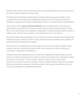 No Brasil, várias iniciativas já vêm sendo tomadas para uma sociedade igualitária e mais adequada à busca
de conforto e melhor qualidade de vida para todos.

A Fundação Banco do Brasil tem buscado reaplicar tecnologias sociais para a geração de trabalho e renda
e educação entre as comunidades que, tradicionalmente excluídas ou em risco de exclusão social, sempre
fortalecendo o protagonismo comunitário e a solidariedade econômica, com respeito cultural e cuidado ambiental.

Nesse sentido, os temas água e mudanças climáticas merecem especial atenção, tanto pelo perigo
que elas trazem às populações mais vulneráveis quanto pelas oportunidades de desenvolvimento social.


políticas sociais, urbanas e rurais inovadoras e mais adequadas ao bom uso da natureza.

Dentre essas políticas está a participação das comunidades na adoção e reaplicação de tecnologias sociais
voltadas para a água – proteção de Fontes, manejo, garantia de excelente qualidade, acesso igualitário livre,
produção agrícola e enfrentamento de estiagens.

Nos últimos anos, a Fundação Banco do Brasil publicou vários livros sobre geração de trabalho e renda,
inclusive o Guia para a elaboração de projetos de MDL, para a obtenção de créditos de carbono por
comunidades e cooperativas de trabalhadores.

Acreditamos que essas publicações possam contribuir para a elaboração de políticas públicas, para que
busquem consolidar tecnologias sociais em direção à redução de emissões quanto à adaptação à violência
dos oceanos e da atmosfera – secas, enchentes, migrações, queda de safras, ondas de calor.
Esperamos que este livro possa servir a prefeitos, secretários e gestores públicos, líderes de comunidades


inclusão social baseadas na sustentabilidade ambiental.




                                                                                                                  10
 