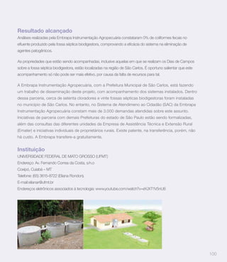 Resultado alcançado
Análises realizadas pela Embrapa Instrumentação Agropecuária constataram 0% de coliformes fecais no


agentes patogênicos.

As propriedades que estão sendo acompanhadas, inclusive aquelas em que se realizam os Dias de Campos
sobre a fossa séptica biodigestora, estão localizadas na região de São Carlos. É oportuno salientar que este
acompanhamento só não pode ser mais efetivo, por causa da falta de recursos para tal.

A Embrapa Instrumentação Agropecuária, com a Prefeitura Municipal de São Carlos, está fazendo
um trabalho de disseminação deste projeto, com acompanhamento dos sistemas instalados. Dentro
dessa parceria, cerca de setenta cloradores e vinte fossas sépticas biodigestoras foram instaladas
no município de São Carlos. No entanto, no Sistema de Atendimeno ao Cidadão (SAC) da Embrapa
Instrumentação Agropecuária constam mais de 3.000 demandas atendidas sobre este assunto.
Iniciativas de parceria com demais Prefeituras do estado de São Paulo estão sendo formalizadas,
além das consultas das diferentes unidades da Empresa de Assistência Técnica e Extensão Rural
(Emater) e iniciativas individuais de proprietários rurais. Existe patente, na transferência, porém, não
há custo. A Embrapa transfere-a gratuitamente.


Instituição
UNIVERSIDADE FEDERAL DE MATO GROSSO (UFMT)
Endereço: Av. Fernando Correa da Costa, s/n.o
Coxipó, Cuiabá – MT
Telefone: (65) 3615-8722 (Eliana Rondon).
E-mail:elianar@ufmt.br
Endereços eletrônicos associados à tecnologia: www.youtube.com/watch?v=eYJXT1V5nU8




                                                                                                               100
 