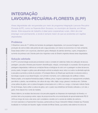 INTEGRAÇÃO
                                                                   LAVOURA-PECUÁRIA-FLORESTA (ILPF)
                                                                   Áreas degradadas são recuperadas por meio do programa Integração Lavoura-Pecuária-
                                                                   Floresta (ILPF), como na Fazenda Bom Sucesso, no município de Vazante, em Minas
                                                                   Gerais. Este esquema de trabalho é ideal para cooperativas rurais. Além de criar
                                                                   emprego rural permanente, a renda é sempre maior do que as existentes em regiões
                                                                   degradadas.


                                                                   Problema
                                                                   O Brasil tem cerca de 77 milhões de hectares de pastagens degradadas, com poucas forragens, baixa
                                                                   produção de carne e leite e alta perda de solo e água (erosão), com danos na economia e no meio ambiente.
 FUNDAÇÃO BANCO DO BRASIL TEC N O LO GIA S S O C IA IS ESPECIAIS




                                                                   Essas áreas sofrem com voçorocas, abandono geral, infestação de plantas daninhas, cupins, emigrações e
                                                                   aumento de pobreza rural. Grande parte dos migrantes rurais do Brasil é originária dessas áreas degradadas.


                                                                   Solução adotada
                                                                   A ILPF é uma tecnologia social para produtores rurais e consiste em sistemas mistos de cultivação de lavoura,


                                                                   pastagens degradadas; melhora as condições físicas e biológicas do solo com a pastagem na área da lavoura;
                                                                   produz pasto, forragem e grãos para alimentação animal na estação seca; reduz os custos na atividade agrícola
                                                                   e pecuária e aumenta a renda do produtor. A Fundação Banco do Brasil quer aprofundar os estudos sobre a
                                                                   tecnologia e apoiar a sua disseminação, num primeiro momento, com a elaboração de cartilhas e vídeos.


                                                                   permitindo o plantio, nas entrelinhas, de cultura de soja, milho, feijão, sorgo, girassol, mandioca etc. Colhidas
                                                                   umas safras de grãos, vem a cultura forrageira consorciada com o milho ou o sorgo, o chamado método Santa


                                                                   gado. Anos depois há o corte da madeira.


                                                                   produtor terá uma poupança verde, capaz de proporcionar-lhe uma renda líquida de aproximadamente R$ 30
                                                                   mil/ha ao longo de nove a dez anos, sem considerar a receita com a venda de créditos de carbono.
                                                                   Um bom exemplo é a Fazenda Bom Sucesso, pertencente ao Grupo Votorantim Metais Unidade Aço Florestal,
                                                                   localizada no município de Vazante, região noroeste de Minas Gerais, que adotou este sistema há cerca de

101
 