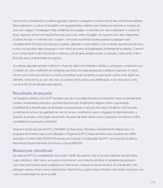 quinze anos, combinando os cultivos agrícolas, arbóreos, pastagens e criação de animais, de forma simultânea.
Eles implantaram a cultura do eucalipto com espaçamentos maiores que o tradicional, fazendo a correção do
solo com calagem e fosfatagem. Nas entrelinhas do eucalipto, no primeiro ano, eles implantaram a cultura do
arroz, seguindo as recomendações técnicas para o seu cultivo na região. No segundo ano, eles implantaram
a cultura da soja; e no terceiro ano; o capim, colocando os animais na área quando a pastagem está
completamente formada e pronta para o pastejo, utilizando a cerca elétrica. Com a receita das lavouras de arroz


é um componente muito importante no sistema, pois ele gera receitas anuais ou bianuais, melhorando muito o




o preparo do solo e melhoram as condições químicas com suas adubações e resíduos orgânicos. O menor
número de árvores por hectare e a menor competição entre as plantas proporcionam ganho mais rápido em


acima de 30 cm de diâmetro para serraria.


Resultado alcançado
Os resultados obtidos com a ILPF apontam que ela é uma alternativa economicamente viável, ambientalmente



a melhoria da renda e da qualidade de vida no campo, contribuindo para a mitigação do desmatamento, a


possibilitando a produção sustentável.

Visando à ampla adoção da ILPF, o Ministério da Agricultura, Pecuária e Abastecimento (Mapa) criou um
programa de incentivo para a sua utilização: o Programa ILPF. O Mapa também criou uma linha de crédito


Nacional de Desenvolvimento Econômico e Social (BNDES).

Mudanças climáticas
No sistema ILPF há a possibilidade de se obter crédito de carbono, pois as árvores capturam da atmosfera
o gás carbônico. Além disso, as árvores proporcionam uma melhoria climática no ambiente da pastagem,
cujo capim permanece verde e palatável por mais tempo, inclusive na época de seca. Os animais têm mais


maior produtividade de carne ou leite.

                                                                                                                  102
 