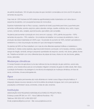 sementes de pupunha.



esquemas de plantios, com pouquíssimas áreas de monocultura.

Espécies implantadas hoje no Reca: cupuaçu, castanha-do-brasil, pupunheira para frutos, pupunheira para


cumaru, rambotã, abiu, cerejeira, açaí-de-touceira, açaí-solteiro, ipê e amarelão.

Ha planos para aumentar a produção em cinco anos em: cupuaçu – 50%; palmito de pupunha – 150%;
sementes de pupunha – 76%; castanha – há condições de trabalhar com as áreas de extrativismo, mais a
produção das áreas implantadas em 200%; açaí – há previsão do aumento de 100%, também aproveitando o
extrativismo e o início da produção nas áreas em que a tecnologia foi implantada.

Os plantios de SAFs do Reca trabalham com mais de vinte diferentes espécies frutíferas e madeireiras e
medicinais. E, destas outras espécies, algumas já está iniciando a produção: como bacaba, andiroba, copaíba,
sangue de dragão, rambotã, seringa e pequenas quantidades de araçá-boi, acerola, mel, doces, geleias, licores
etc. Trabalha-se também com cinco diferentes tipos de polpas de frutas, rótulos do mel, dos licores, geleias,
doces, sabonetes.

Mudanças climáticas



secas, enchentes, chuvas prolongadas etc.

Água

integração desses recursos naturais é uma forma efetiva de proteção de águas, bem como para ajudar as
populações a enfrentarem secas, enchentes, ondas de calor, enxames.


Instituição
ASSOCIAÇÃO DOS PEQUENOS AGROSSILVICULTORES DO PROJETO RECA
Endereço postal: BR 364, km 1071 - Nova Califórnia Rondônia – RO
Telefones: 069 3253-1007 e 069 3253-1007
Email: projetoreca@yahoo.com.brr - Site: www.projetoreca.com.br

                                                                                                                106
 