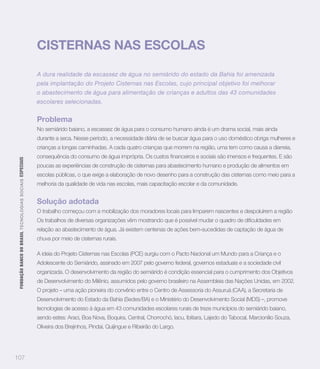 CISTERNAS NAS ESCOLAS

                                                                   A dura realidade da escassez de água no semiárido do estado da Bahia foi amenizada
                                                                   pela implantação do Projeto Cisternas nas Escolas, cujo principal objetivo foi melhorar
                                                                   o abastecimento de água para alimentação de crianças e adultos das 43 comunidades
                                                                   escolares selecionadas.


                                                                   Problema
                                                                   No semiárido baiano, a escassez de água para o consumo humano ainda é um drama social, mais ainda
                                                                   durante a seca. Nesse período, a necessidade diária de se buscar água para o uso doméstico obriga mulheres e
                                                                   crianças a longas caminhadas. A cada quatro crianças que morrem na região, uma tem como causa a diarreia,
 FUNDAÇÃO BANCO DO BRASIL TEC N O LO GIA S S O C IA IS ESPECIAIS




                                                                   poucas as experiências de construção de cisternas para abastecimento humano e produção de alimentos em
                                                                   escolas públicas, o que exige a elaboração de novo desenho para a construção das cisternas como meio para a
                                                                   melhoria da qualidade de vida nas escolas, mais capacitação escolar e da comunidade.


                                                                   Solução adotada
                                                                   O trabalho começou com a mobilização dos moradores locais para limparem nascentes e despoluírem a região


                                                                   relação ao abastecimento de água. Já existem centenas de ações bem-sucedidas de captação de água de
                                                                   chuva por meio de cisternas rurais.

                                                                   A ideia do Projeto Cisternas nas Escolas (PCE) surgiu com o Pacto Nacional um Mundo para a Criança e o
                                                                   Adolescente do Semiárido, assinado em 2007 pelo governo federal, governos estaduais e a sociedade civil
                                                                   organizada. O desenvolvimento da região do semiárido é condição essencial para o cumprimento dos Objetivos
                                                                   de Desenvolvimento do Milênio, assumidos pelo governo brasileiro na Assembleia das Nações Unidas, em 2002.
                                                                   O projeto – uma ação pioneira do convênio entre o Centro de Assessoria do Assuruá (CAA), a Secretaria de
                                                                   Desenvolvimento do Estado da Bahia (Sedes/BA) e o Ministério do Desenvolvimento Social (MDS) –, promove
                                                                   tecnologias de acesso à água em 43 comunidades escolares rurais de treze municípios do semiárido baiano,
                                                                   sendo estes: Araci, Boa Nova, Boquira, Central, Chorrochó, Iacu, Ibitiara, Lajedo do Tabocal, Marcionílio Souza,
                                                                   Oliveira dos Brejinhos, Pindaí, Quijingue e Ribeirão do Largo.




107
 