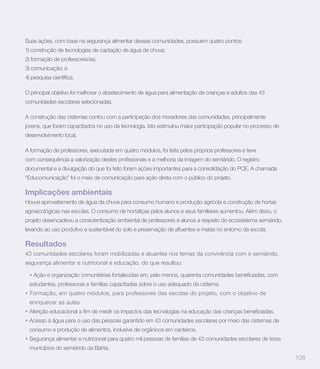 Suas ações, com base na segurança alimentar dessas comunidades, possuem quatro pontos:
1) construção de tecnologias de captação de água de chuva;
2) formação de professores/as;
3) comunicação; e



O principal objetivo foi melhorar o abastecimento de água para alimentação de crianças e adultos das 43
comunidades escolares selecionadas.

A construção das cisternas contou com a participação dos moradores das comunidades, principalmente
jovens, que foram capacitados no uso da tecnologia. Isto estimulou maior participação popular no processo de
desenvolvimento local.

A formação de professores, executada em quatro módulos, foi feita pelos próprios professores e teve


documental e a divulgação do que foi feito foram ações importantes para a consolidação do PCE. A chamada
“Educomunicação” foi o meio de comunicação para ação direta com o público do projeto.

Implicações ambientais
Houve aproveitamento de água da chuva para consumo humano e produção agrícola e construção de hortas
agroecológicas nas escolas. O consumo de hortaliças pelos alunos e seus familiares aumentou. Além disso, o
projeto desencadeou a conscientização ambiental de professores e alunos a respeito do ecossistema semiárido,



Resultados
43 comunidades escolares foram mobilizadas e atuantes nos temas da convivência com o semiárido,
segurança alimentar e nutricional e educação, do que resultou:


 estudantes, professoras e famílias capacitadas sobre o uso adequado da cisterna.
  Formação, em quatro módulos, para professores das escolas do projeto, com o objetivo de
 enriquecer as aulas


 Acesso à água para o uso das pessoas garantido em 43 comunidades escolares por meio das cisternas de
 consumo e produção de alimentos, inclusive de orgânicos em canteiros.
 Segurança alimentar e nutricional para quatro mil pessoas de famílias de 43 comunidades escolares de treze
 municípios do semiárido da Bahia.
                                                                                                               108
 