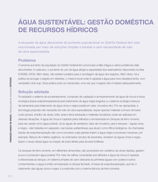 ÁGUA SUSTENTÁVEL: GESTÃO DOMÉSTICA
                                                                   DE RECURSOS HÍDRICOS
                                                                   A escassez da água decorrente do aumento populacional no Distrito Federal tem sido
                                                                   solucionada por meio de soluções simples e baratas e sem necessidade de mão
                                                                   de obra especializada.


                                                                   Problema
                                                                   O enorme aumento da população do Distrito Federal tem provocado a falta d’água e vários problemas dela
                                                                   decorrentes. A cada ano, o aumento do uso da água atinge a capacidade dos reservatórios disponíveis na área
                                                                   (CAESB, 2002). Além disso, não existem projetos para a reciclagem da água dos esgotos. Além disso, há a
                                                                   prática de se jogar o esgoto em ribeirões, o mesmo local onde é captada a água para novo abastecimento, num
 FUNDAÇÃO BANCO DO BRASIL TEC N O LO GIA S S O C IA IS ESPECIAIS




                                                                   verdadeiro ciclo sujo. Essa prática polui os mananciais, uma vez que o esgoto não é tratado adequadamente.


                                                                   Solução adotada
                                                                   Foi adotado o sistema de ecosaneamento, composto de captação e armazenamento de água de chuva e fossa
                                                                   ecológica (bacia evapotranspiradora) para tratamento de água negra (esgoto); e o sistema ecológico (berços
                                                                   de bananeira) para tratamento de água cinza e negra (usada em pias, chuveiros etc.). Por ser apropriada, a
                                                                   tecnologia proposta não necessita de mão de obra especializada, requer apenas materiais comuns de baixo
                                                                   custo (pneus, entulho de obras, brita, areia e terra adubada) e materiais reciclados; pode ser aplicada em
                                                                   diversas situações. A água da chuva é captada pelos telhados e armazenada em tanques de ferro-cimento,
                                                                   para ser usada como água potável. Já as águas de sanitários, ralos de chuveiros, pias e tanques – águas cinza


                                                                   bacias de evapotranspiração são como pomares cujas plantas tratam a água negra e produzem bananas, por
                                                                   exemplo. Berços de matéria orgânica, os chamados círculos de bananeira, recebem as águas cinza e negra,
                                                                   fazem o reuso dessa água na criação de solos férteis para árvores frutíferas.


                                                                   Os tanques de ferro-cimento, em diferentes dimensões, são produzidos em canteiros de obras rápidas, gastam
                                                                   pouco e produzem água potável. Por meio de calhas conectadas aos telhados a água da chuva é captada
                                                                   e direcionada ao tanque; um sistema simples de cano descarta as primeiras águas com poeira e outros
                                                                   contaminantes; a água é então armazenada no tanque fechado. A bacia de evapotranspiração, que faz o
                                                                   tratamento das águas cinza e negra, é construída com a mesma técnica de ferro-cimento.

111
 