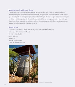 Mudanças climáticas e água
      A reciclagem de água contaminada e a captação de água de chuva para a produção agroecológica de
      alimentos em regiões secas aumentam a disponibilidade de água potável para os moradores. Sendo assim, a
      água captada pode ser usada para suprir as demandas em tempos de seca e a água contaminada por esgoto
      doméstico é reciclada, produzindo alimentos frescos no local. Isso aumenta grandemente o volume de água


      fácil adaptar-se aos efeitos das mudanças climáticas.


      Instituição
      INSTITUTO DE PERMACULTURA: ORGANIZAÇÃO, ECOVILAS E MEIO AMBIENTE
      Endereço:       Setor Habitacional Tororó
      DF 140, Km 3,5, Ch. 08
      Jardim Botânico
      Brasília – DF
      Telefone: (61) 8168-9898
      E-mail: claudiocj@hotmail.com




                                                              Fonte: Centro de Assessoria do Assuruá


113
 