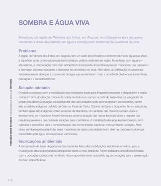 SOMBRA E ÁGUA VIVA

                                                                   Moradores da região de Palmeira dos Índios, em Alagoas, mobilizaram-se para recuperar
                                                                   nascentes e áreas abundantes em água e conseguiram melhorias na qualidade de vida.


                                                                   Problema

                                                                   a superfície, onde os moradores plantam hortaliças, prática centenária na região. No entanto, com água em
                                                                   abundância, a preocupação com meio ambiente do local perdeu importância para os moradores, que passaram
                                                                   a desmatar, assorear nascentes e descartar lixo doméstico no local. Além disso, a proliferação de caramujos
                                                                   transmissores de doenças e o consumo de água suja aumentaram muito a ocorrência de doenças transmitidas
                                                                   pela água e a esquistossomose
 FUNDAÇÃO BANCO DO BRASIL TEC N O LO GIA S S O C IA IS ESPECIAIS




                                                                   Solução adotada
                                                                   O trabalho começou com a mobilização dos moradores locais para limparem nascentes e despoluírem a região
                                                                   úmida em cima dos lençóis. Depois da coleta de dados em campo, a partir de entrevistas, os integrantes do
                                                                   projeto estudaram a situação socioambiental das comunidades onde se encontravam as nascentes, dentre
                                                                   elas as aldeias indígenas da Mata da Cafurna, Fazenda Canto, Cafurna de Baixo e Boqueirão. Foram estudadas
                                                                   também áreas não indígenas, como as serras da Mandioca, do Candará, das Pias e do Amaro. Após o
                                                                   levantamento, os moradores foram informados sobre a situação das nascentes e alertados a respeito dos
                                                                   prejuízos para eles e das possíveis soluções para o problema. A mobilização das populações começou com
                                                                   palestras e seminários para a conscientização das comunidades quanto ao meio ambiente da região. Além
                                                                   disso, as informações adquiridas pelos moradores de cada comunidade foram úteis no combate de doenças
                                                                   transmitidas pela água, em especial as verminoses.

                                                                   Implicações ambientais
                                                                   A recuperação de áreas degradadas das nascentes feita pelas mobilizações ambientais contribuiu para a


                                                                   com a produção ecológica de hortifrutis. Houve aproveitamento racional da água com ações para a preservação
                                                                   do meio ambiente local.




115
 