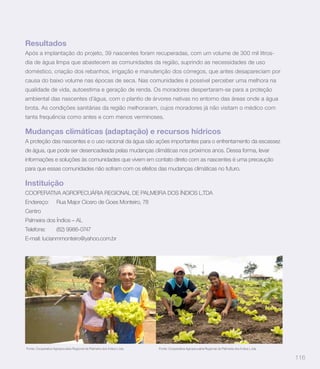 Resultados
Após a implantação do projeto, 39 nascentes foram recuperadas, com um volume de 300 mil litros-
dia de água limpa que abastecem as comunidades da região, suprindo as necessidades de uso
doméstico, criação dos rebanhos, irrigação e manutenção dos córregos, que antes desapareciam por
causa do baixo volume nas épocas de seca. Nas comunidades é possível perceber uma melhora na
qualidade de vida, autoestima e geração de renda. Os moradores despertaram-se para a proteção
ambiental das nascentes d’água, com o plantio de árvores nativas no entorno das áreas onde a água
brota. As condições sanitárias da região melhoraram, cujos moradores já não visitam o médico com
tanta frequência como antes e com menos verminoses.

Mudanças climáticas (adaptação) e recursos hídricos
A proteção das nascentes e o uso racional da água são ações importantes para o enfrentamento da escassez
de água, que pode ser desencadeada pelas mudanças climáticas nos próximos anos. Dessa forma, levar
informações e soluções às comunidades que vivem em contato direto com as nascentes é uma precaução
para que essas comunidades não sofram com os efeitos das mudanças climáticas no futuro.

Instituição
COOPERATIVA AGROPECUÁRIA REGIONAL DE PALMEIRA DOS ÍNDIOS L.TDA
Endereço:            Rua Major Cícero de Goes Monteiro, 78
Centro
Palmeira dos Índios – AL
Telefone:            (82) 9986-0747
E-mail: lucianmmonteiro@yahoo.com.br




Fonte: Cooperativa Agropecuária Regional de Palmeira dos Índios L.tda   Fonte: Cooperativa Agropecuária Regional de Palmeira dos Índios L.tda


                                                                                                                                                116
 