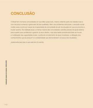 CONCLUSÃO
                                      O Brasil tem inúmeras comunidades em que falta quase tudo, mesmo estando perto de cidades ricas e
                                      com recursos humanos e gerenciais de boa qualidade. Além dos problemas estruturais, a exclusão social
                                      muitas vezes ocorre por causa da incapacidade da comunidade de sair da situação em que se encontra e
                                      mudar sozinha. Na realidade atual, a imensa maioria das comunidades carentes precisa de ajuda externa
                                      para superar seus problemas e garantir os seus direitos, mas essa tarefa somente terá êxito se houver
                                      a mobilização das capacidades locais, o profundo envolvimento de seus moradores, a utilização dos
                                      conhecimentos que já possuem e a solidariedade que demonstrarem na busca dos resultados.

                                      Justamente para isso é que este livro foi escrito.
 FUNDAÇÃO BANCO DO BRASIL CONCLUSÃO




119
 