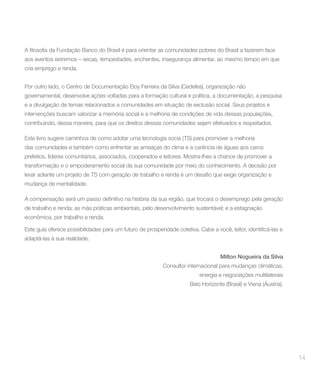 aos eventos extremos – secas, tempestades, enchentes, insegurança alimentar, ao mesmo tempo em que
cria emprego e renda.


Por outro lado, o Centro de Documentação Eloy Ferreira da Silva (Cedefes), organização não
governamental, desenvolve ações voltadas para a formação cultural e política, a documentação, a pesquisa
e a divulgação de temas relacionados a comunidades em situação de exclusão social. Seus projetos e
intervenções buscam valorizar a memória social e a melhoria de condições de vida dessas populações,
contribuindo, dessa maneira, para que os direitos dessas comunidades sejam efetivados e respeitados.

Este livro sugere caminhos de como adotar uma tecnologia socia (TS) para promover a melhoria
das comunidades e também como enfrentar as ameaças do clima e a carência de águas aos caros
prefeitos, líderes comunitários, associados, cooperados e leitores. Mostra-lhes a chance de promover a
transformação e o empoderamento social da sua comunidade por meio do conhecimento. A decisão por


mudança de mentalidade.



de trabalho e renda; as más práticas ambientais, pelo desenvolvimento sustentável; e a estagnação
econômica, por trabalho e renda.


adaptá-las à sua realidade.


                                                                                 Milton nogueira da Silva
                                                         Consultor internacional para mudanças climáticas,
                                                                        energia e negociações multilaterais
                                                                    Belo Horizonte (Brasil) e Viena (Áustria).




                                                                                                                 14
 