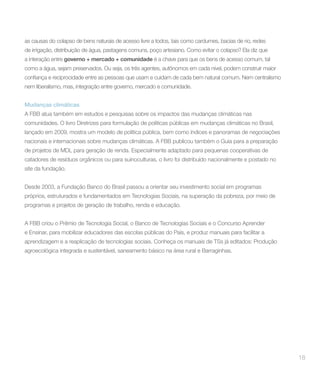 as causas do colapso de bens naturais de acesso livre a todos, tais como cardumes, bacias de rio, redes
de irrigação, distribuição de água, pastagens comuns, poço artesiano. Como evitar o colapso? Ela diz que
a interação entre governo + mercado + comunidade é a chave para que os bens de acesso comum, tal
como a água, sejam preservados. Ou seja, os três agentes, autônomos em cada nível, podem construir maior


nem liberalismo, mas, integração entre governo, mercado e comunidade.


Mudanças climáticas
A FBB atua também em estudos e pesquisas sobre os impactos das mudanças climáticas nas
comunidades. O livro Diretrizes para formulação de políticas públicas em mudanças climáticas no Brasil,
lançado em 2009, mostra um modelo de política pública, bem como índices e panoramas de negociações
nacionais e internacionais sobre mudanças climáticas. A FBB publicou também o Guia para a preparação
de projetos de MDL para geração de renda. Especialmente adaptado para pequenas cooperativas de
catadores de resíduos orgânicos ou para suinoculturas, o livro foi distribuído nacionalmente e postado no
site da fundação.


Desde 2003, a Fundação Banco do Brasil passou a orientar seu investimento social em programas
próprios, estruturados e fundamentados em Tecnologias Sociais, na superação da pobreza, por meio de
programas e projetos de geração de trabalho, renda e educação.


A FBB criou o Prêmio de Tecnologia Social, o Banco de Tecnologias Sociais e o Concurso Aprender
e Ensinar, para mobilizar educadores das escolas públicas do País, e produz manuais para facilitar a
aprendizagem e a reaplicação de tecnologias sociais. Conheça os manuais de TSs já editados: Produção
agroecológica integrada e sustentável, saneamento básico na área rural e Barraginhas.




                                                                                                            18
 